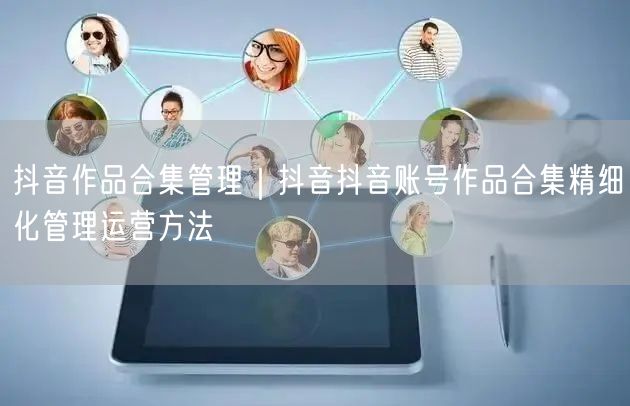 抖音作品合集管理｜抖音抖音账号作品合集精细化管理运营方法
