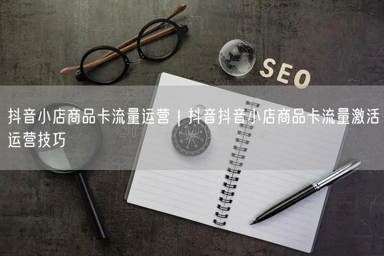 抖音小店商品卡流量运营｜抖音抖音小店商品卡流量激活运营技巧