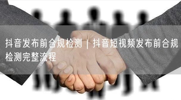 抖音发布前合规检测｜抖音短视频发布前合规检测完整流程