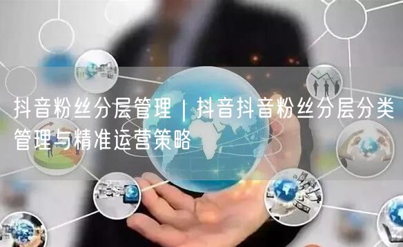 抖音粉丝分层管理｜抖音抖音粉丝分层分类管理与精准运营策略