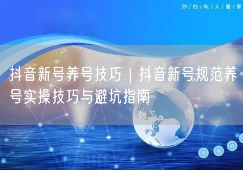 抖音新号养号技巧｜抖音新号规范养号实操技巧与避坑指南