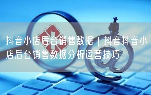 抖音小店后台销售数据｜抖音抖音小店后台销售数据分析运营技巧