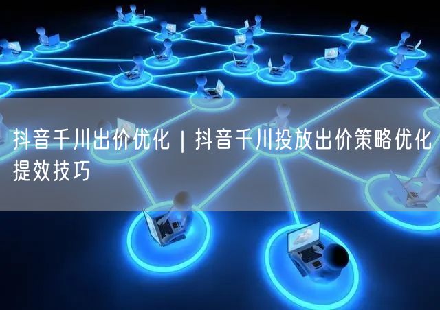 抖音千川出价优化｜抖音千川投放出价策略优化提效技巧