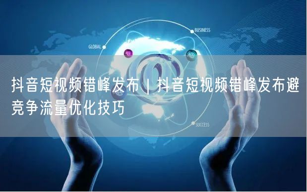 抖音短视频错峰发布｜抖音短视频错峰发布避竞争流量优化技巧