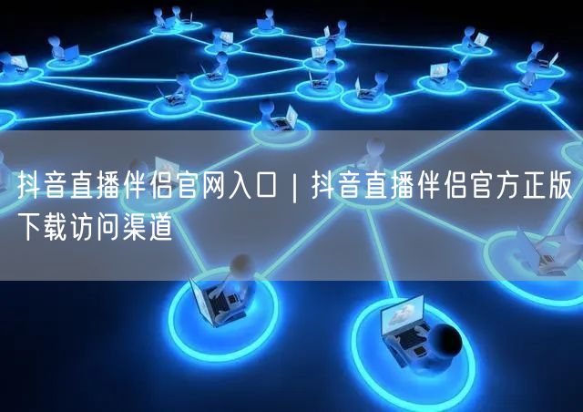 抖音直播伴侣官网入口｜抖音直播伴侣官方正版下载访问渠道
