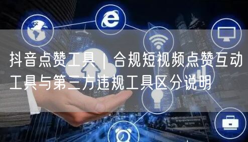 抖音点赞工具｜合规短视频点赞互动工具与第三方违规工具区分说明