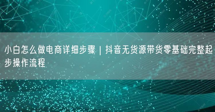 小白怎么做电商详细步骤｜抖音无货源带货零基础完整起步操作流程
