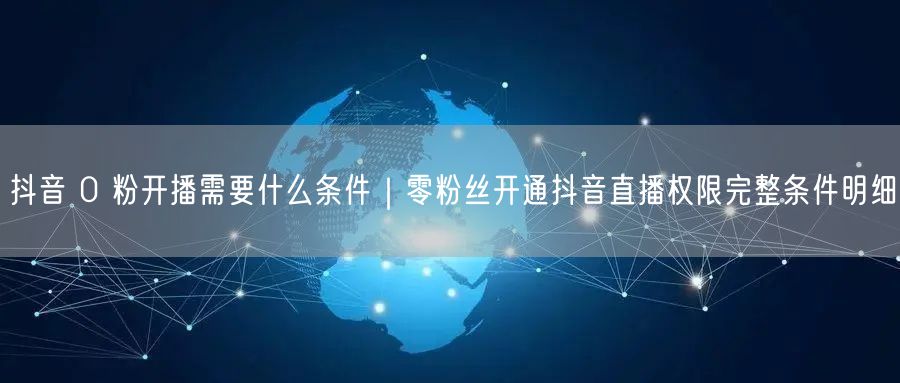 抖音 0 粉开播需要什么条件｜零粉丝开通抖音直播权限完整条件明细