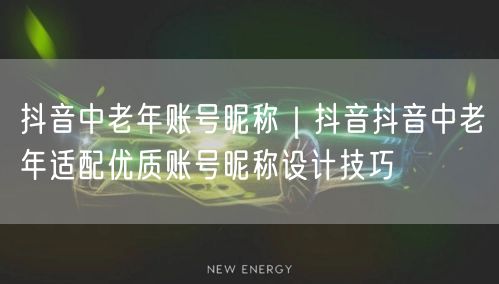 抖音中老年账号昵称｜抖音抖音中老年适配优质账号昵称设计技巧