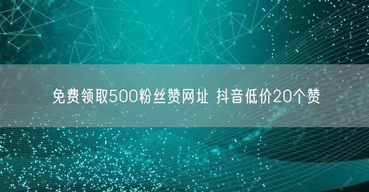免费领取500粉丝赞网址 抖音低价20个赞