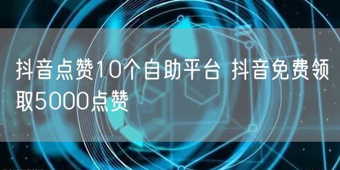 抖音点赞10个自助平台 抖音免费领取5000点赞