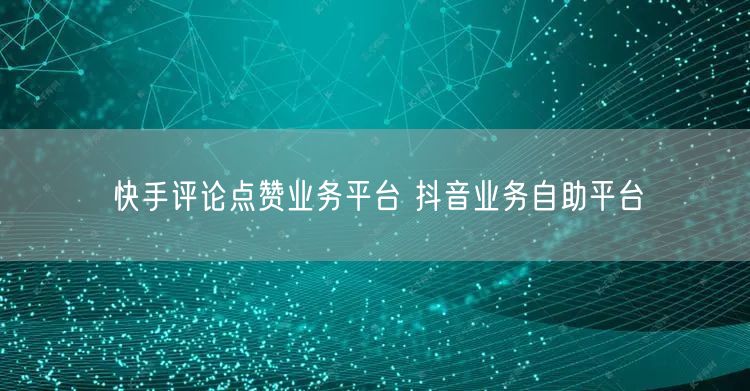快手评论点赞业务平台 抖音业务自助平台