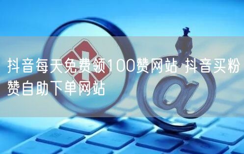 抖音每天免费领100赞网站 抖音买粉赞自助下单网站