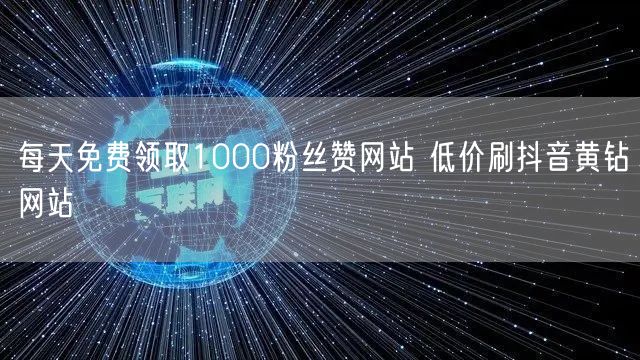 每天免费领取1000粉丝赞网站 低价刷抖音黄钻网站