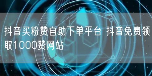 抖音买粉赞自助下单平台 抖音免费领取1000赞网站