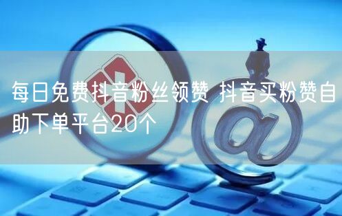每日免费抖音粉丝领赞 抖音买粉赞自助下单平台20个