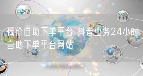 低价自助下单平台 抖音业务24小时自助下单平台网站