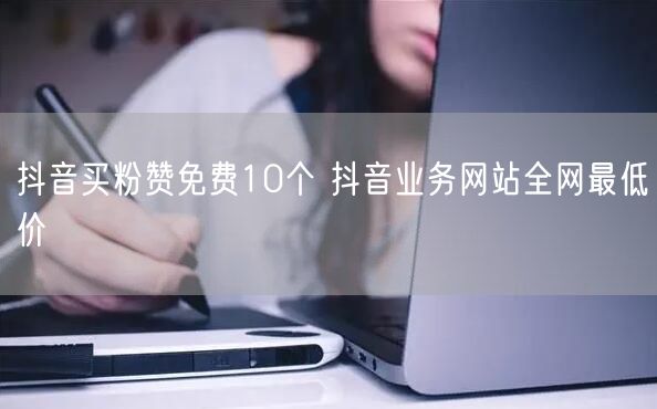抖音买粉赞免费10个 抖音业务网站全网最低价