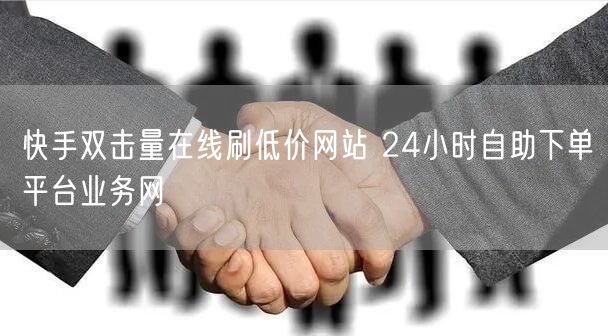 快手双击量在线刷低价网站 24小时自助下单平台业务网