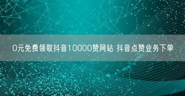 0元免费领取抖音10000赞网站 抖音点赞业务下单