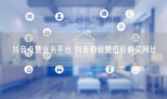 抖音点赞业务平台 抖音粉丝赞低价购买网址